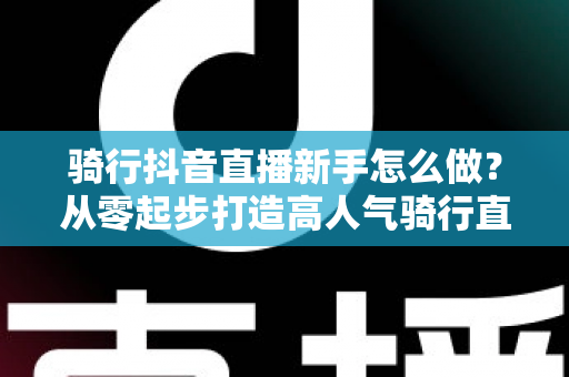 骑行抖音直播新手怎么做？从零起步打造高人气骑行直播间的实战指南