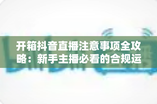 开箱抖音直播注意事项全攻略:新手主播必看的合规运营与涨粉实战指南 开箱抖音直播注意事项全攻略:新手主播必看的合规运营与涨粉实战指南