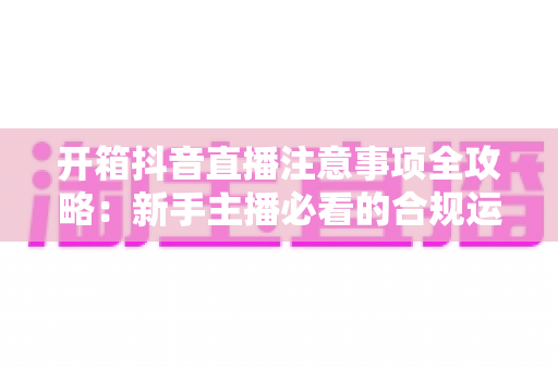 开箱抖音直播注意事项全攻略：新手主播必看的合规运营与涨粉实战指南