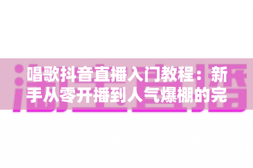 唱歌抖音直播入门教程:新手从零开播到人气爆棚的完整实战指南 唱歌抖音直播入门教程:新手从零开播到人气爆棚的完整实战指南
