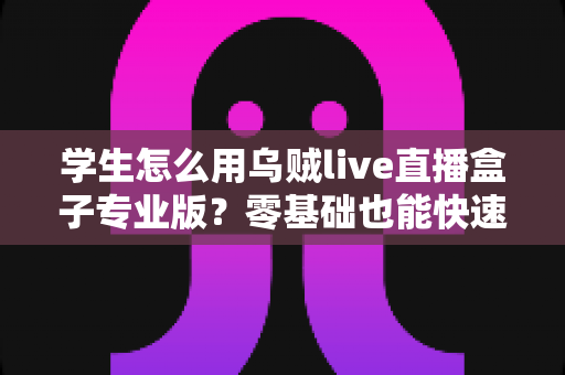 学生怎么用乌贼live直播盒子专业版？零基础也能快速上手的直播学习与创作实用全攻略