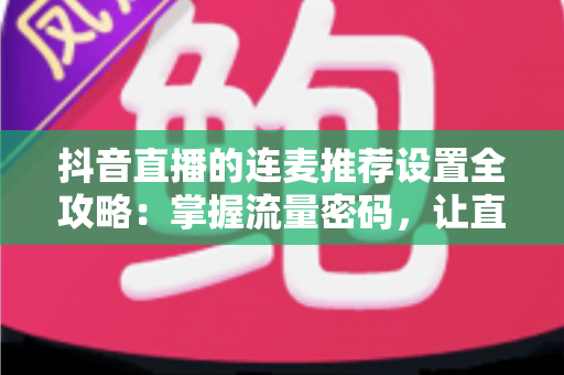 抖音直播的连麦推荐设置全攻略：掌握流量密码，让直播间人气快速飙升的实用指南