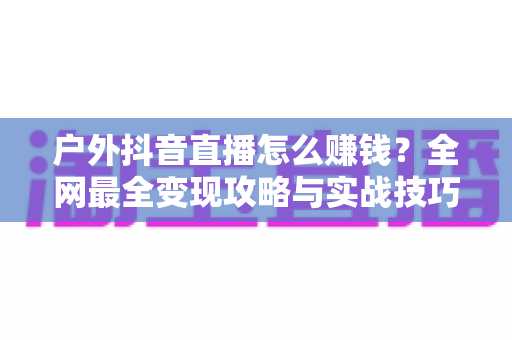 户外抖音直播怎么赚钱?全网最全变现攻略与实战技巧大揭秘 户外抖音直播怎么赚钱?全网最全变现攻略与实战技巧大揭秘