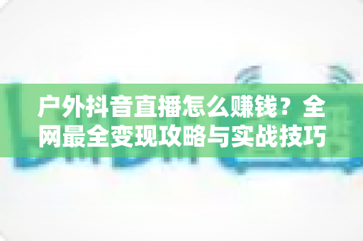 户外抖音直播怎么赚钱?全网最全变现攻略与实战技巧大揭秘 户外抖音直播怎么赚钱?全网最全变现攻略与实战技巧大揭秘