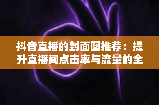 抖音直播的封面图推荐:提升直播间点击率与流量的全方位实战指南 抖音直播的封面图推荐:提升直播间点击率与流量的全方位实战指南