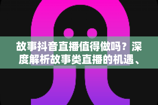 故事抖音直播值得做吗?深度解析故事类直播的机遇、挑战与实操指南 故事抖音直播值得做吗?深度解析故事类直播的机遇、挑战与实操指南