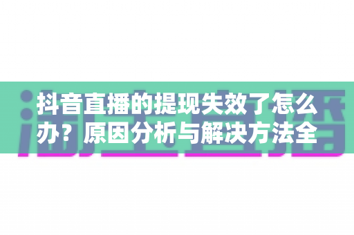 抖音直播的提现失效了怎么办？原因分析与解决方法全攻略，帮你快速找回直播收益