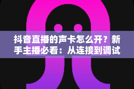 抖音直播的声卡怎么开?新手主播必看:从连接到调试的全流程声卡开启与设置指南 抖音直播的声卡怎么开?新手主播必看:从连接到调试的全流程声卡开启与设置指南