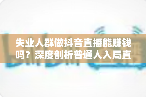 失业人群做抖音直播能赚钱吗?深度剖析普通人入局直播的真实收入、变现路径与实操避坑指南 失业人群做抖音直播能赚钱吗?深度剖析普通人入局直播的真实收入、变现路径与实操避坑指南
