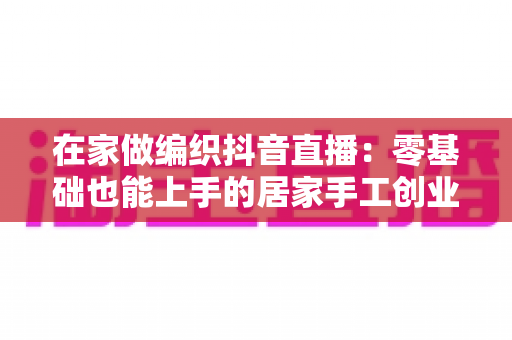 在家做编织抖音直播:零基础也能上手的居家手工创业赚钱全攻略 在家做编织抖音直播:零基础也能上手的居家手工创业赚钱全攻略