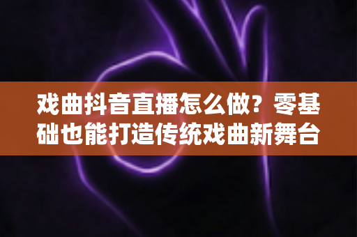 戏曲抖音直播怎么做?零基础也能打造传统戏曲新舞台的完整实战攻略 戏曲抖音直播怎么做?零基础也能打造传统戏曲新舞台的完整实战攻略