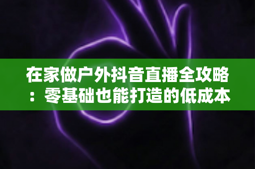 在家做户外抖音直播全攻略：零基础也能打造的低成本高人气直播玩法