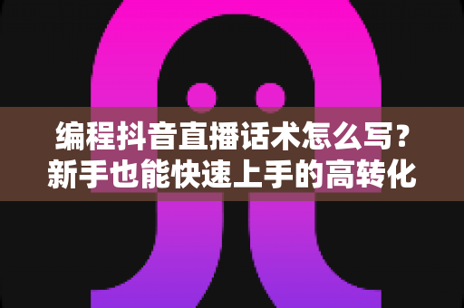 编程抖音直播话术怎么写？新手也能快速上手的高转化直播脚本全攻略
