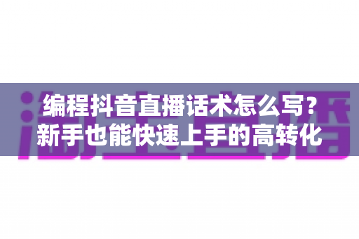 编程抖音直播话术怎么写？新手也能快速上手的高转化直播脚本全攻略