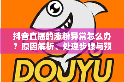 抖音直播的涨粉异常怎么办?原因解析、处理步骤与预防指南一文读懂 抖音直播的涨粉异常怎么办?原因解析、处理步骤与预防指南一文读懂