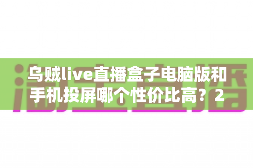 乌贼live直播盒子电脑版和手机投屏哪个性价比高？2025年最全对比测评与选购避坑指南