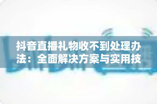 抖音直播礼物收不到处理办法：全面解决方案与实用技巧指南