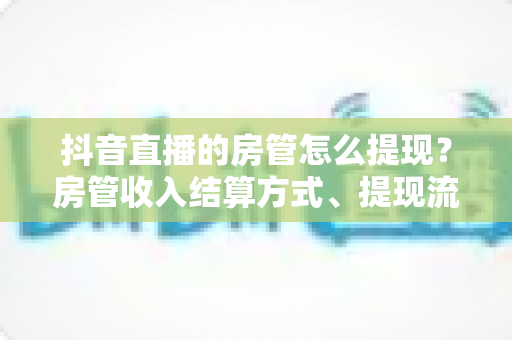 抖音直播的房管怎么提现?房管收入结算方式、提现流程与避坑指南全解析 抖音直播的房管怎么提现?房管收入结算方式、提现流程与避坑指南全解析