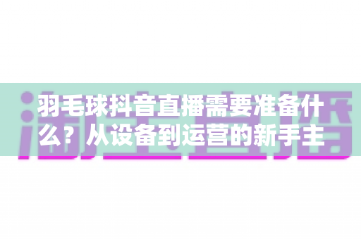 羽毛球抖音直播需要准备什么？从设备到运营的新手主播全攻略