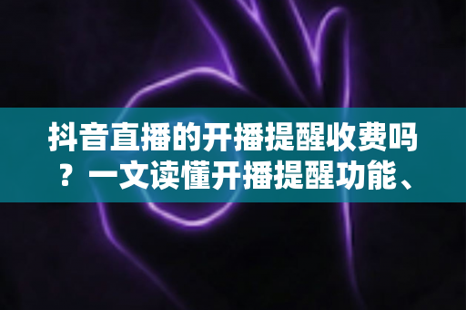 抖音直播的开播提醒收费吗?一文读懂开播提醒功能、设置方法与常见误区 抖音直播的开播提醒收费吗?一文读懂开播提醒功能、设置方法与常见误区