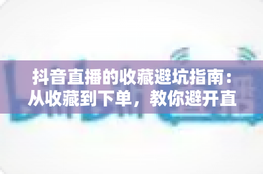 抖音直播的收藏避坑指南:从收藏到下单,教你避开直播间里的每一处“坑” 抖音直播的收藏避坑指南:从收藏到下单,教你避开直播间里的每一处“坑”