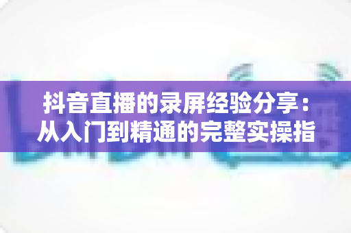 抖音直播的录屏经验分享：从入门到精通的完整实操指南