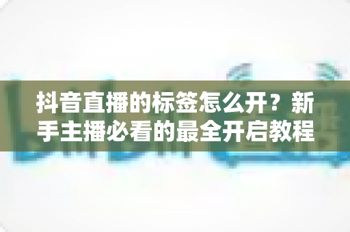 抖音直播的标签怎么开？新手主播必看的最全开启教程与流量提升指南