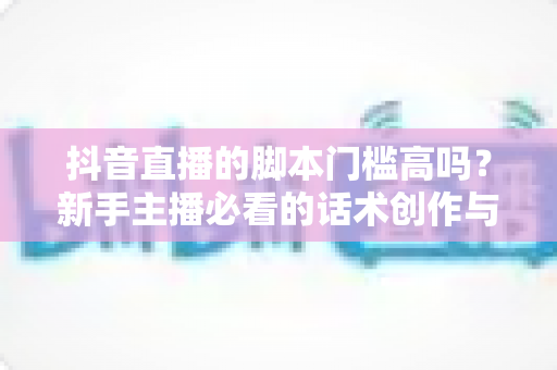 抖音直播的脚本门槛高吗?新手主播必看的话术创作与直播运营全解析 抖音直播的脚本门槛高吗?新手主播必看的话术创作与直播运营全解析