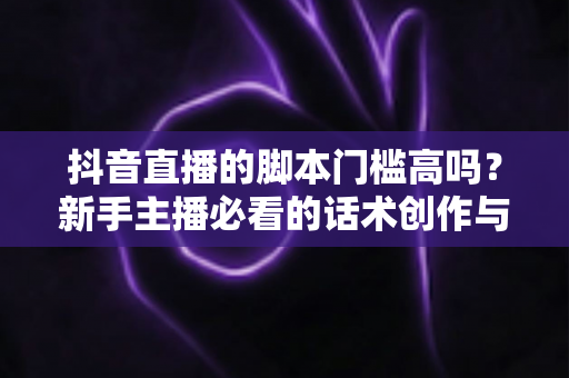 抖音直播的脚本门槛高吗？新手主播必看的话术创作与直播运营全解析