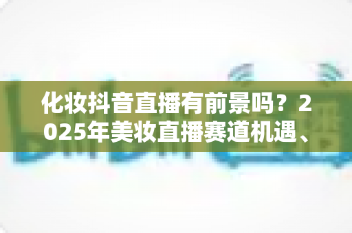 化妆抖音直播有前景吗？2025年美妆直播赛道机遇、挑战与入局全指南深度解析