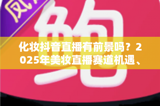 化妆抖音直播有前景吗？2025年美妆直播赛道机遇、挑战与入局全指南深度解析