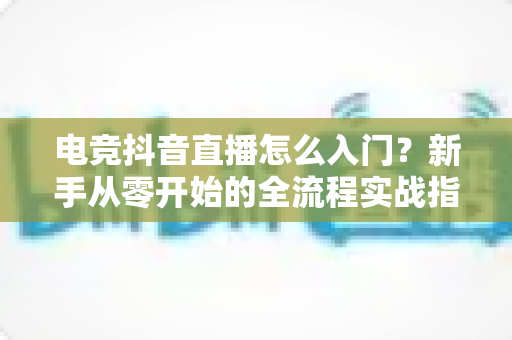 电竞抖音直播怎么入门?新手从零开始的全流程实战指南 电竞抖音直播怎么入门?新手从零开始的全流程实战指南