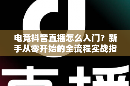 电竞抖音直播怎么入门?新手从零开始的全流程实战指南 电竞抖音直播怎么入门?新手从零开始的全流程实战指南