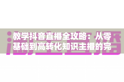 教学抖音直播全攻略:从零基础到高转化知识主播的完整实战手册 教学抖音直播全攻略:从零基础到高转化知识主播的完整实战手册