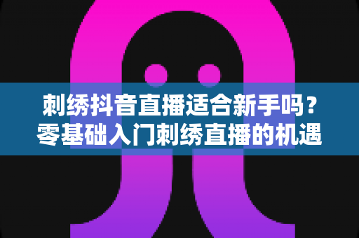 刺绣抖音直播适合新手吗？零基础入门刺绣直播的机遇、挑战与实战指南