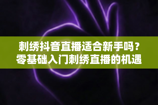 刺绣抖音直播适合新手吗？零基础入门刺绣直播的机遇、挑战与实战指南