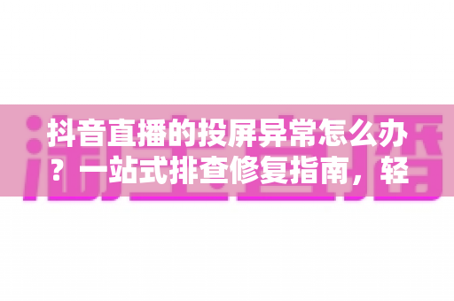 抖音直播的投屏异常怎么办？一站式排查修复指南，轻松恢复大屏观看体验