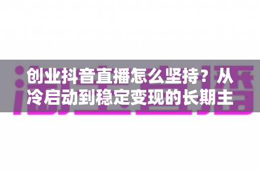 创业抖音直播怎么坚持？从冷启动到稳定变现的长期主义实战指南