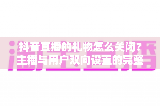 抖音直播的礼物怎么关闭？主播与用户双向设置的完整实操指南