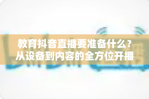 教育抖音直播要准备什么?从设备到内容的全方位开播指南 教育抖音直播要准备什么?从设备到内容的全方位开播指南