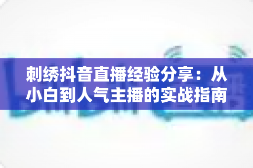 刺绣抖音直播经验分享：从小白到人气主播的实战指南与避坑心得