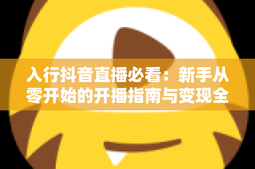 入行抖音直播必看:新手从零开始的开播指南与变现全攻略 入行抖音直播必看:新手从零开始的开播指南与变现全攻略