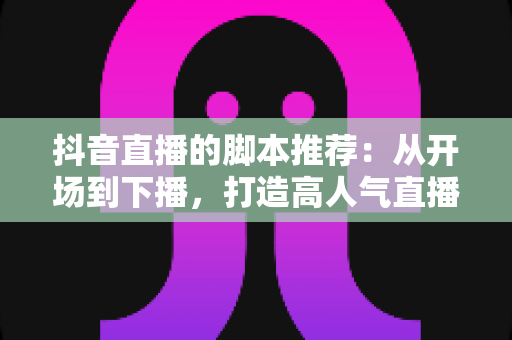 抖音直播的脚本推荐:从开场到下播,打造高人气直播间的全流程话术指南 抖音直播的脚本推荐:从开场到下播,打造高人气直播间的全流程话术指南