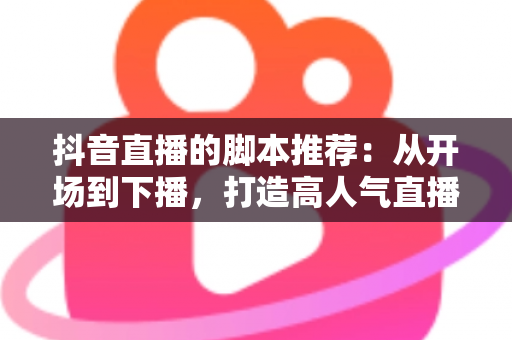抖音直播的脚本推荐:从开场到下播,打造高人气直播间的全流程话术指南 抖音直播的脚本推荐:从开场到下播,打造高人气直播间的全流程话术指南