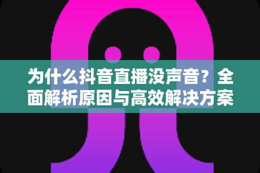 为什么抖音直播没声音？全面解析原因与高效解决方案，帮你快速恢复直播声音