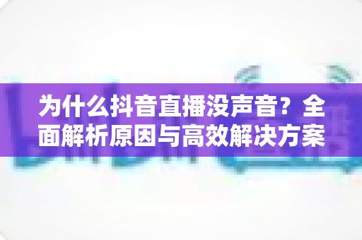 为什么抖音直播没声音？全面解析原因与高效解决方案，帮你快速恢复直播声音