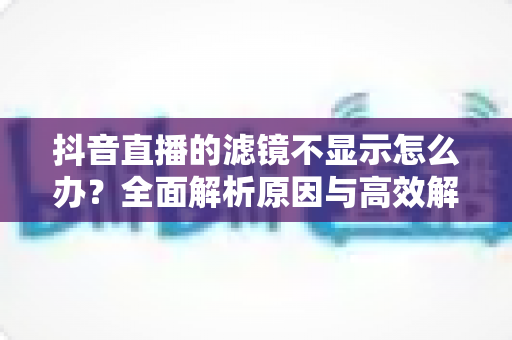 抖音直播的滤镜不显示怎么办？全面解析原因与高效解决方案