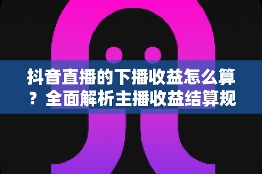 抖音直播的下播收益怎么算?全面解析主播收益结算规则与提现技巧 抖音直播的下播收益怎么算?全面解析主播收益结算规则与提现技巧