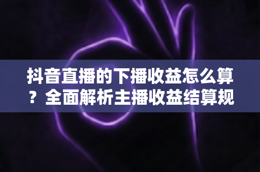 抖音直播的下播收益怎么算?全面解析主播收益结算规则与提现技巧 抖音直播的下播收益怎么算?全面解析主播收益结算规则与提现技巧