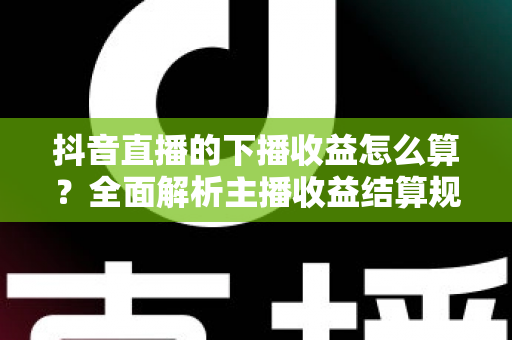 抖音直播的下播收益怎么算？全面解析主播收益结算规则与提现技巧